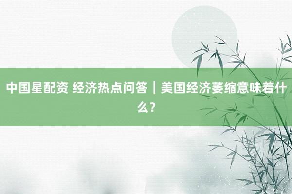 中国星配资 经济热点问答｜美国经济萎缩意味着什么？