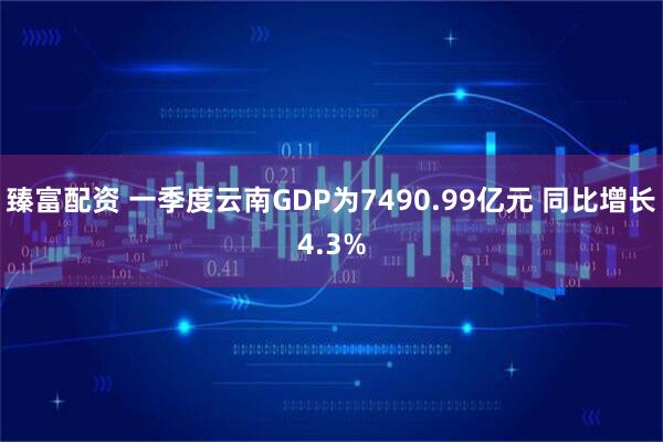 臻富配资 一季度云南GDP为7490.99亿元 同比增长4.3%