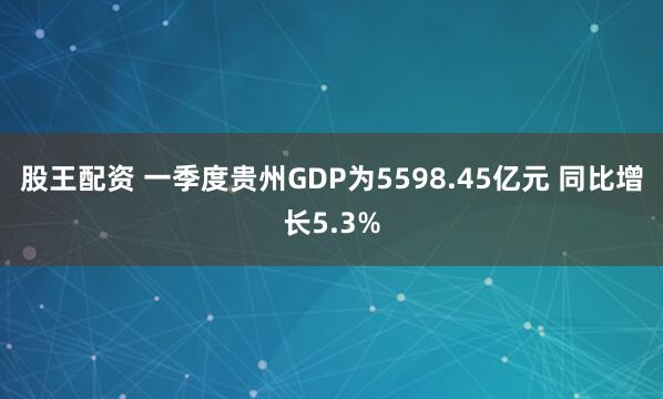 股王配资 一季度贵州GDP为5598.45亿元 同比增长5.3%