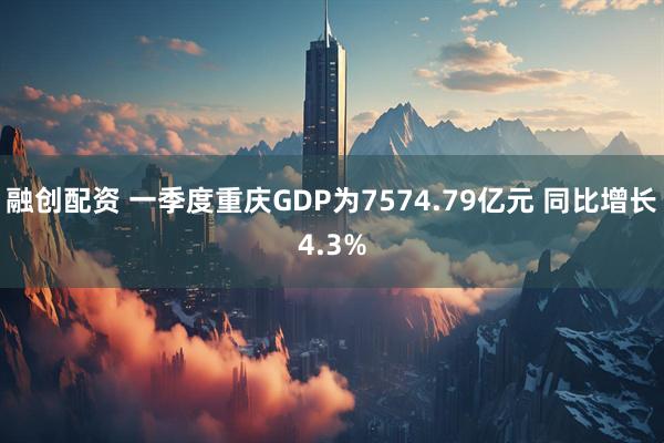 融创配资 一季度重庆GDP为7574.79亿元 同比增长4.3%