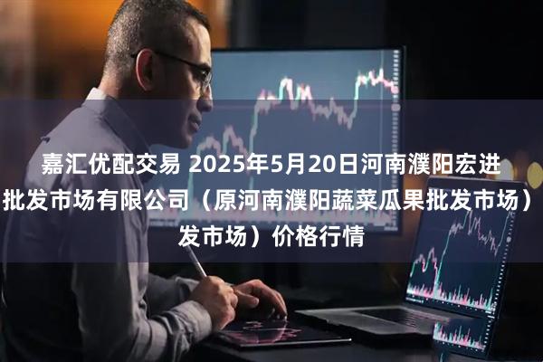 嘉汇优配交易 2025年5月20日河南濮阳宏进农副产品批发市场有限公司（原河南濮阳蔬菜瓜果批发市场）价格行情