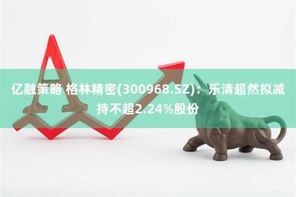 亿融策略 格林精密(300968.SZ)：乐清超然拟减持不超2.24%股份