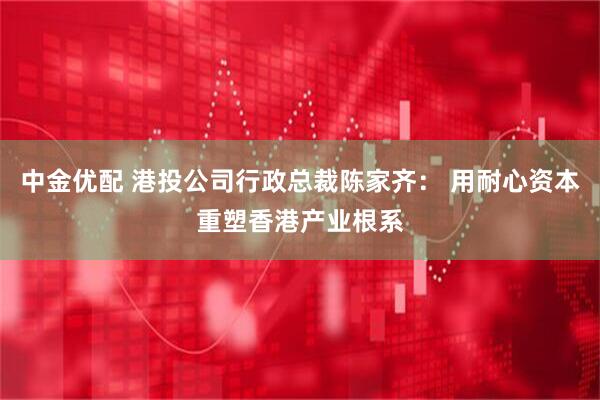 中金优配 港投公司行政总裁陈家齐： 用耐心资本重塑香港产业根系