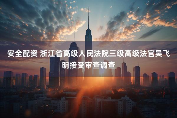 安全配资 浙江省高级人民法院三级高级法官吴飞明接受审查调查