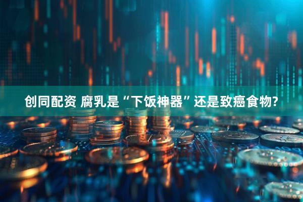 创同配资 腐乳是“下饭神器”还是致癌食物?