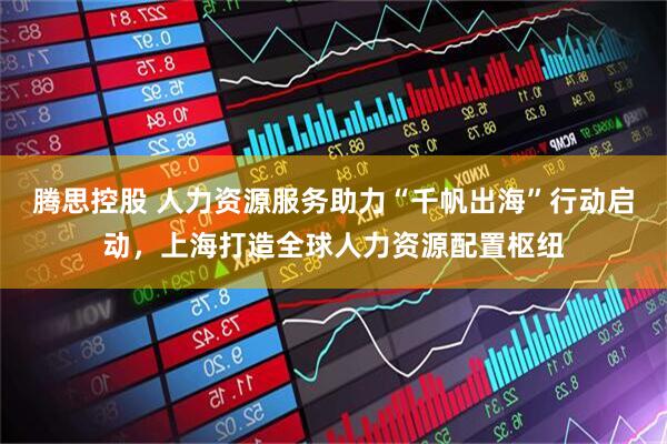腾思控股 人力资源服务助力“千帆出海”行动启动，上海打造全球人力资源配置枢纽