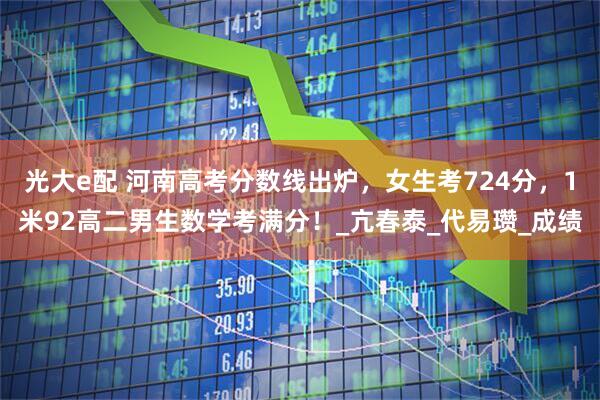 光大e配 河南高考分数线出炉，女生考724分，1米92高二男生数学考满分！_亢春泰_代易瓒_成绩