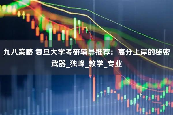 九八策略 复旦大学考研辅导推荐：高分上岸的秘密武器_独峰_教学_专业