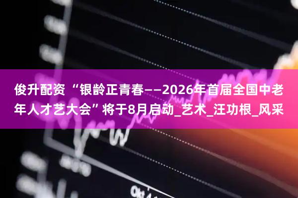 俊升配资 “银龄正青春——2026年首届全国中老年人才艺大会”将于8月启动_艺术_汪功根_风采