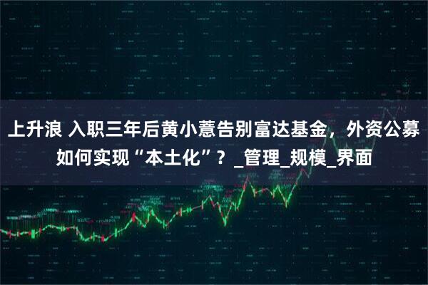 上升浪 入职三年后黄小薏告别富达基金，外资公募如何实现“本土化”？_管理_规模_界面