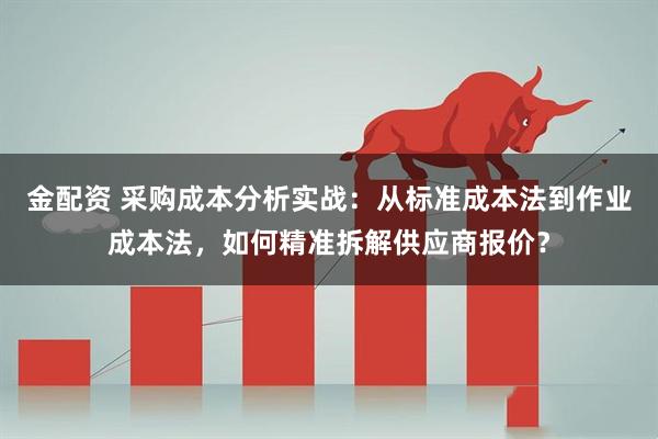 金配资 采购成本分析实战：从标准成本法到作业成本法，如何精准拆解供应商报价？