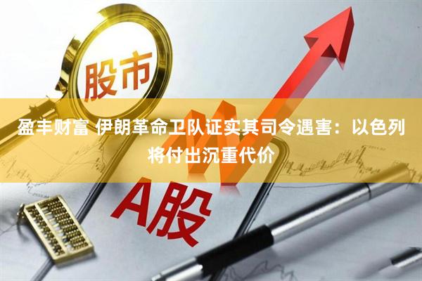 盈丰财富 伊朗革命卫队证实其司令遇害：以色列将付出沉重代价
